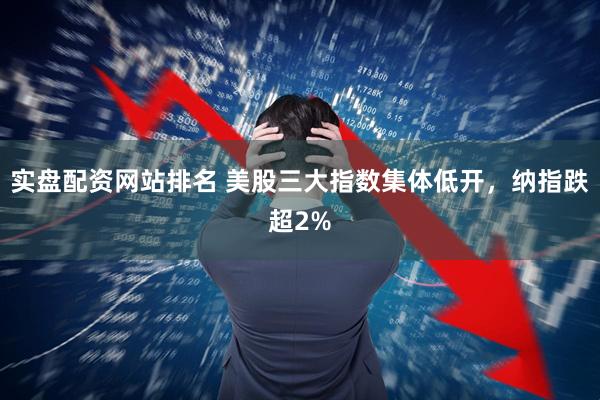 实盘配资网站排名 美股三大指数集体低开，纳指跌超2%