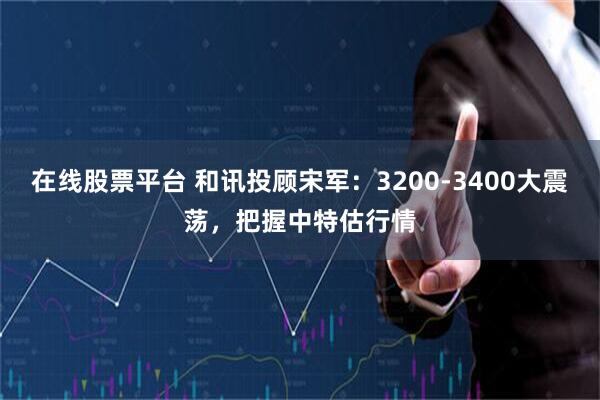 在线股票平台 和讯投顾宋军：3200-3400大震荡，把握中特估行情