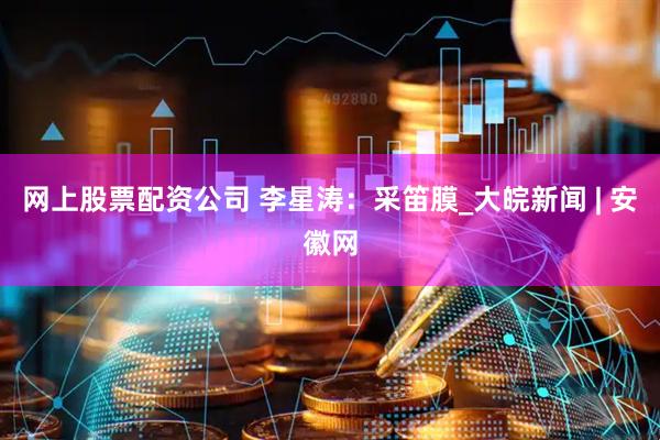 网上股票配资公司 李星涛：采笛膜_大皖新闻 | 安徽网