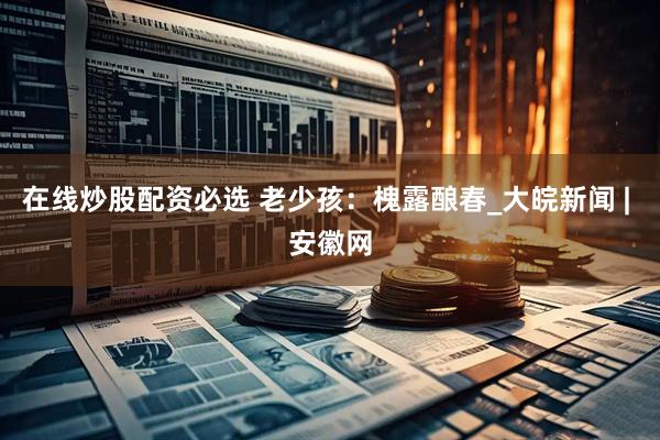 在线炒股配资必选 老少孩：槐露酿春_大皖新闻 | 安徽网