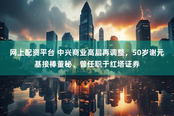 网上配资平台 中兴商业高层再调整，50岁谢元基接棒董秘、曾任职于红塔证券