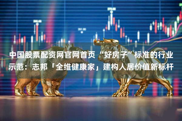 中国股票配资网官网首页 “好房子”标准的行业示范：志邦「全维健康家」建构人居价值新标杆