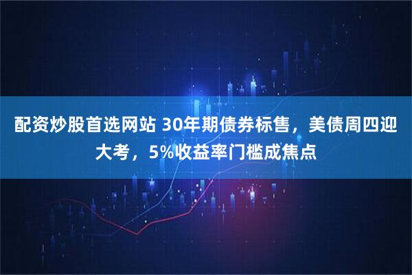 配资炒股首选网站 30年期债券标售，美债周四迎大考，5%收益率门槛成焦点