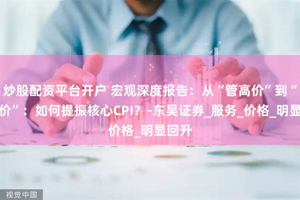 炒股配资平台开户 宏观深度报告：从“管高价”到“管低价”：如何提振核心CPI？-东吴证券_服务_价格_明显回升