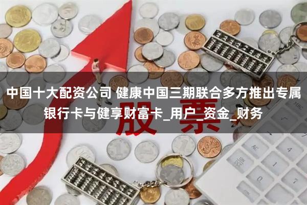 中国十大配资公司 健康中国三期联合多方推出专属银行卡与健享财富卡_用户_资金_财务