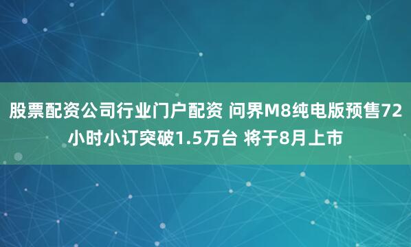 股票配资公司行业门户配资 问界M8纯电版预售72小时小订突破1.5万台 将于8月上市