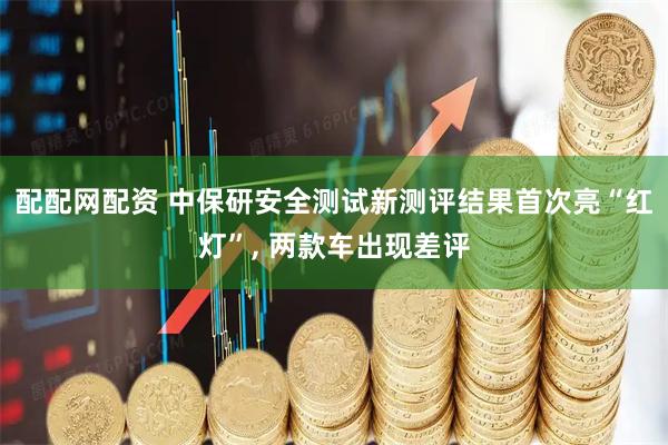 配配网配资 中保研安全测试新测评结果首次亮“红灯”, 两款车出现差评