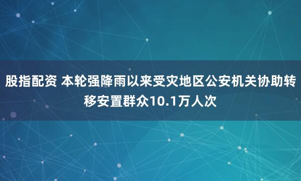 股指配资 本轮强降雨以来受灾地区公安机关协助转移安置群众10.1万人次