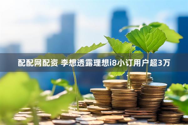 配配网配资 李想透露理想i8小订用户超3万