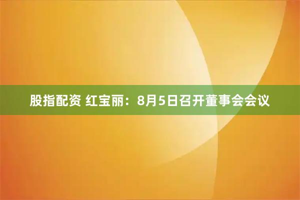 股指配资 红宝丽：8月5日召开董事会会议