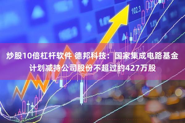 炒股10倍杠杆软件 德邦科技：国家集成电路基金计划减持公司股份不超过约427万股