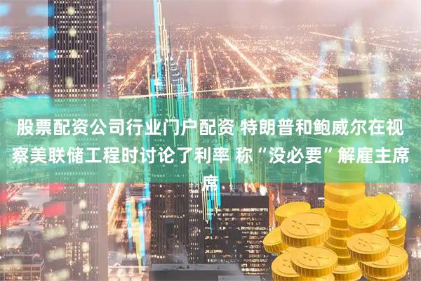 股票配资公司行业门户配资 特朗普和鲍威尔在视察美联储工程时讨论了利率 称“没必要”解雇主席