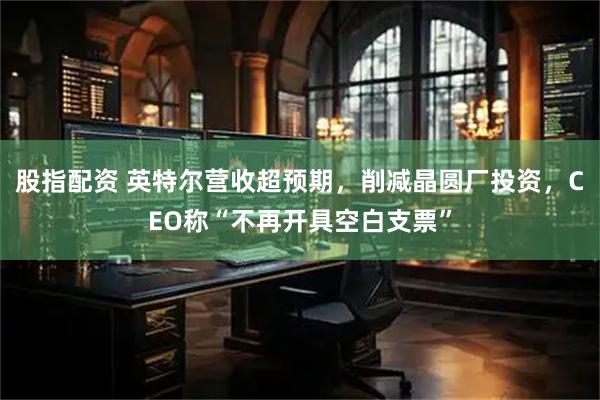 股指配资 英特尔营收超预期，削减晶圆厂投资，CEO称“不再开具空白支票”