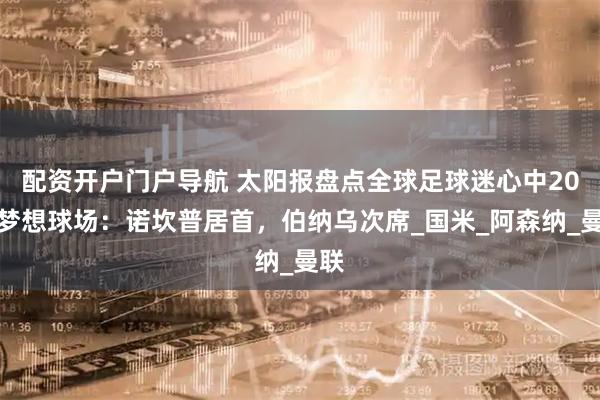 配资开户门户导航 太阳报盘点全球足球迷心中20大梦想球场：诺坎普居首，伯纳乌次席_国米_阿森纳_曼联