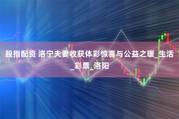 股指配资 洛宁夫妻收获体彩惊喜与公益之暖_生活_彩票_洛阳