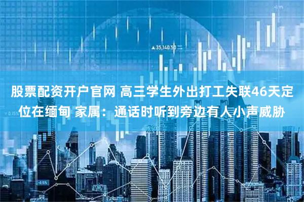 股票配资开户官网 高三学生外出打工失联46天定位在缅甸 家属：通话时听到旁边有人小声威胁