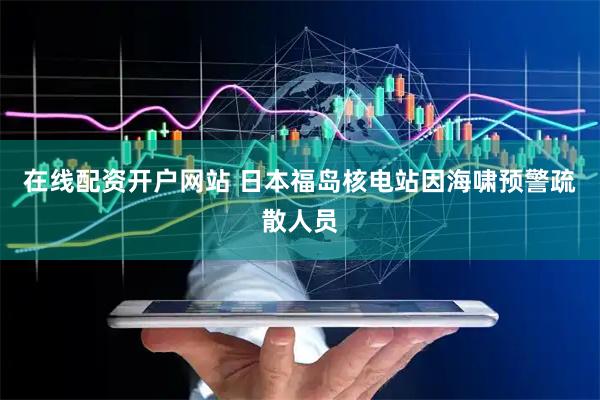 在线配资开户网站 日本福岛核电站因海啸预警疏散人员