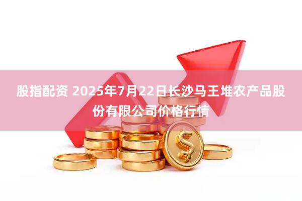股指配资 2025年7月22日长沙马王堆农产品股份有限公司价格行情