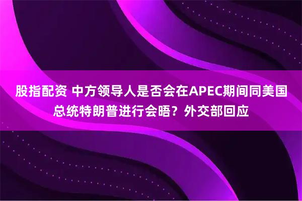 股指配资 中方领导人是否会在APEC期间同美国总统特朗普进行会晤？外交部回应