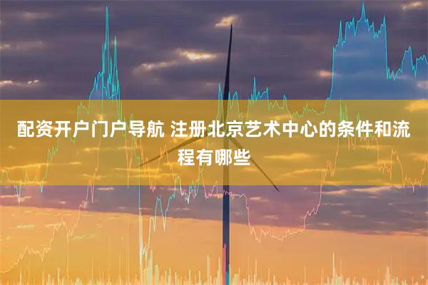 配资开户门户导航 注册北京艺术中心的条件和流程有哪些