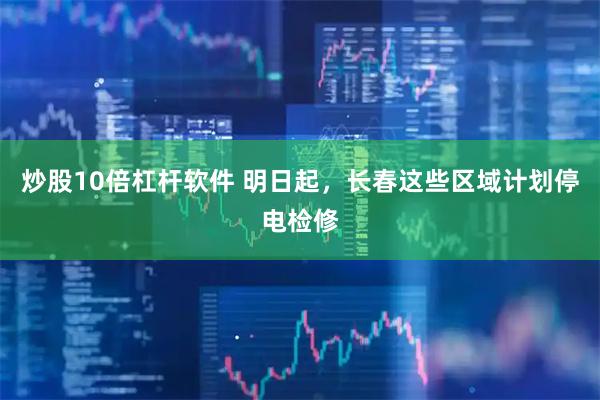 炒股10倍杠杆软件 明日起，长春这些区域计划停电检修