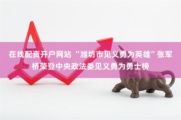 在线配资开户网站 “潍坊市见义勇为英雄”张军桥荣登中央政法委见义勇为勇士榜