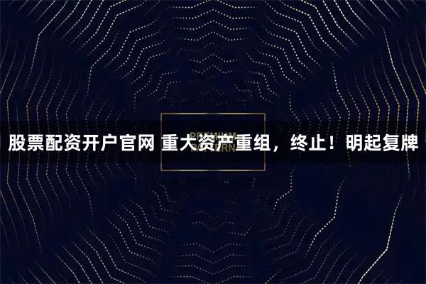 股票配资开户官网 重大资产重组，终止！明起复牌