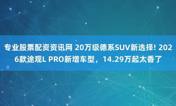 专业股票配资资讯网 20万级德系SUV新选择! 2026款途观L PRO新增车型，14.29万起太香了