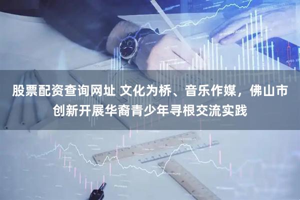 股票配资查询网址 文化为桥、音乐作媒，佛山市创新开展华裔青少年寻根交流实践